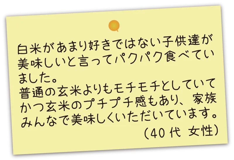 白米があまり好きではない子供達が美味しいと言ってパクパク食べていました。普通の玄米よりもモチモチとしていてかつ玄米のプチプチ感もあり、家族みんなで美味しくいただいています。