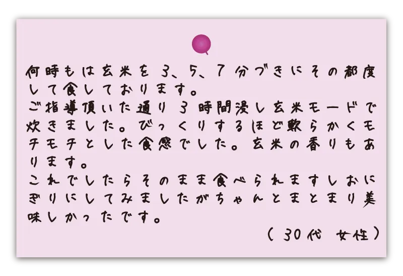 何時もは玄米を3、5、7分づきにその都度して食しております。ご指導頂いた通り3時間浸し玄米モードで炊きました。びっくりするほど軟らかくモチモチとした食感でした。玄米の香りもあります。これでしたらそのまま食べられますしおにぎりにしてみましたがちゃんとまとまり美味しかったです。。