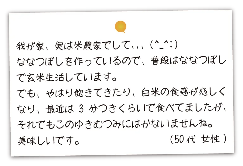 我が家、実は米農家でして、ななつぼしを作っているので、普段はななつぼしで玄米生活しています。でも、やはり飽きてきたり、白米の食感が恋しくなり、最近は3分つきくらいで食べてましたが、それでもこのゆきむつみにはかないませんね。美味しいです。