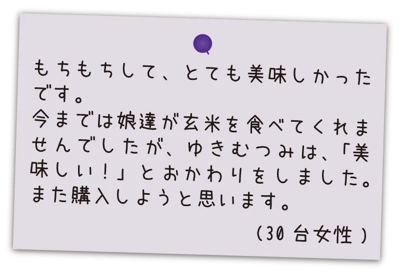 もちもちして、とても美味しかったです。今までは娘達が玄米を食べてくれませんでしたが、ゆきむつみは、「美味しい！」とおかわりをしました。また購入しようと思います。